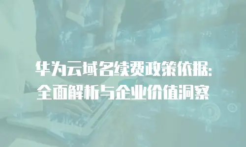 华为云域名续费政策依据：全面解析与企业价值洞察