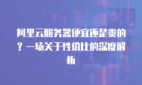 阿里云服务器便宜还是贵的？一场关于性价比的深度解析