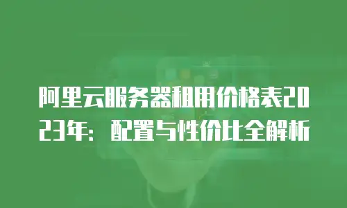 阿里云服务器租用价格表2023年：配置与性价比全解析