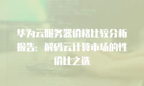 华为云服务器价格比较分析报告：解码云计算市场的性价比之选