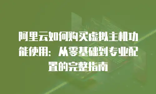 阿里云如何购买虚拟主机功能使用：从零基础到专业配置的完整指南