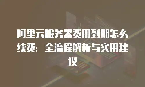 阿里云服务器费用到期怎么续费：全流程解析与实用建议