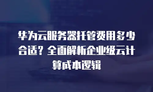 华为云服务器托管费用多少合适？全面解析企业级云计算成本逻辑
