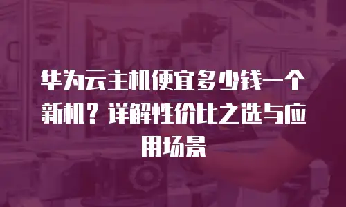 华为云主机便宜多少钱一个新机？详解性价比之选与应用场景
