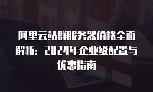 阿里云站群服务器价格全面解析：2024年企业级配置与优惠指南