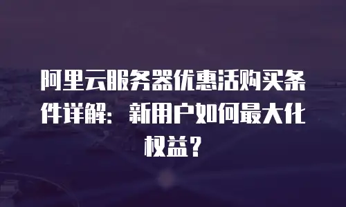 阿里云服务器优惠活购买条件详解：新用户如何最大化权益？