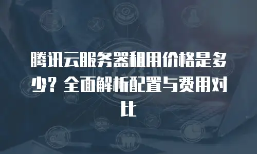 腾讯云服务器租用价格是多少？全面解析配置与费用对比