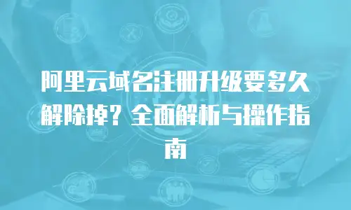 阿里云域名注册升级要多久解除掉？全面解析与操作指南