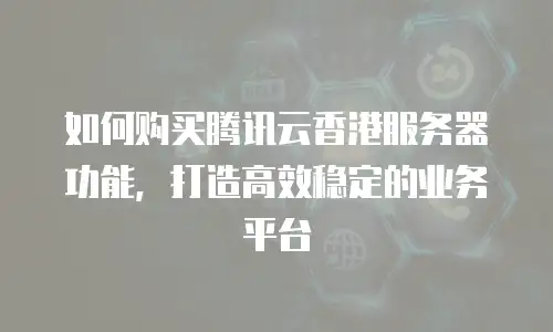 如何购买腾讯云香港服务器功能，打造高效稳定的业务平台