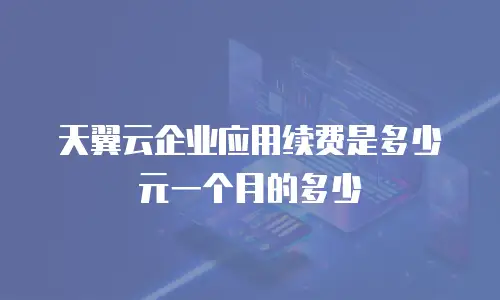 天翼云企业应用续费是多少元一个月的多少