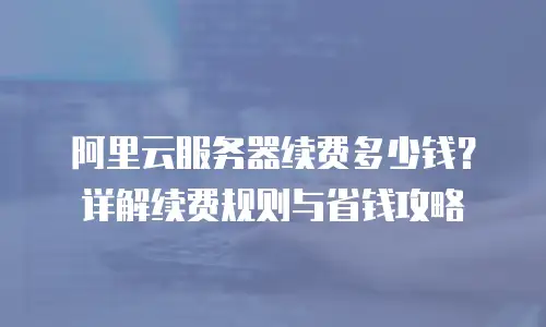 阿里云服务器续费多少钱？详解续费规则与省钱攻略