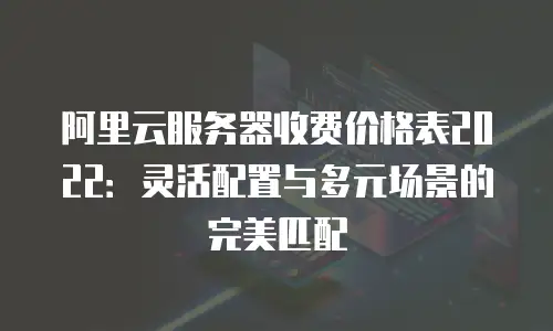阿里云服务器收费价格表2022：灵活配置与多元场景的完美匹配