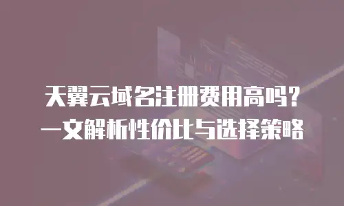 天翼云域名注册费用高吗？一文解析性价比与选择策略