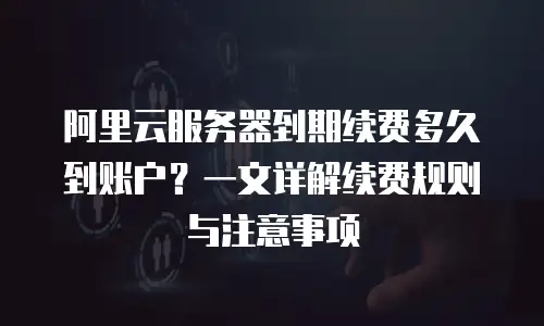 阿里云服务器到期续费多久到账户？一文详解续费规则与注意事项