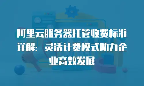 阿里云服务器托管收费标准详解：灵活计费模式助力企业高效发展