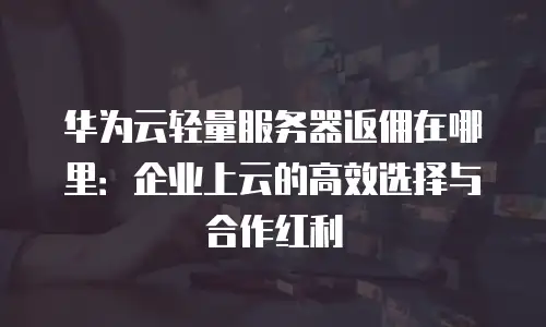 华为云轻量服务器返佣在哪里：企业上云的高效选择与合作红利