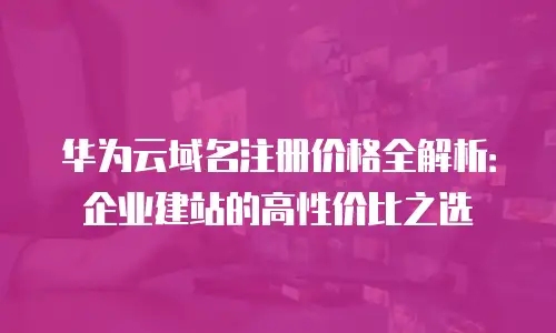 华为云域名注册价格全解析：企业建站的高性价比之选