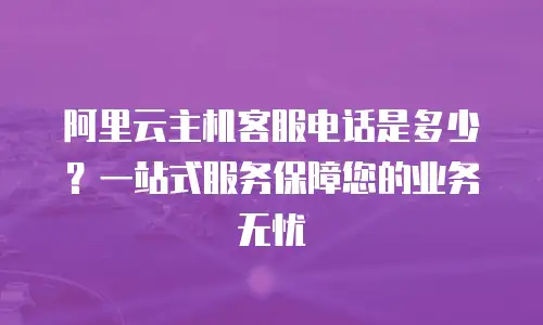 阿里云主机客服电话是多少？一站式服务保障您的业务无忧