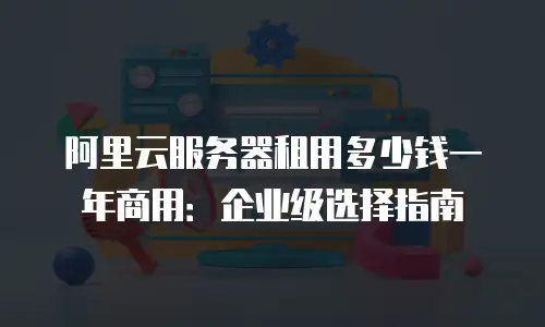 阿里云服务器租用多少钱一年商用：企业级选择指南