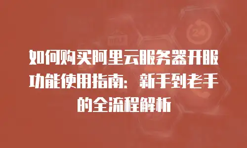如何购买阿里云服务器开服功能使用指南：新手到老手的全流程解析