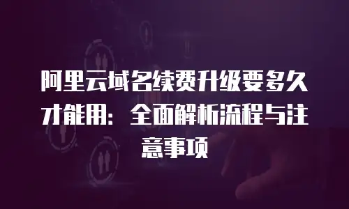 阿里云域名续费升级要多久才能用：全面解析流程与注意事项