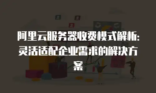 阿里云服务器收费模式解析：灵活适配企业需求的解决方案