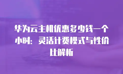 华为云主机优惠多少钱一个小时：灵活计费模式与性价比解析