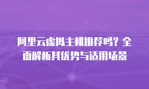 阿里云虚拟主机推荐吗？全面解析其优势与适用场景
