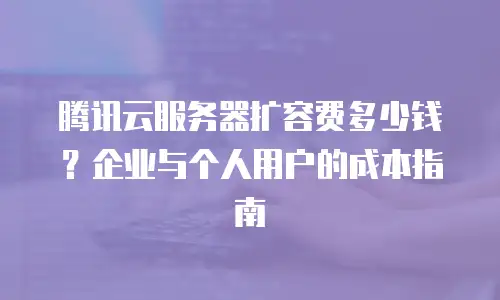 腾讯云服务器扩容费多少钱？企业与个人用户的成本指南
