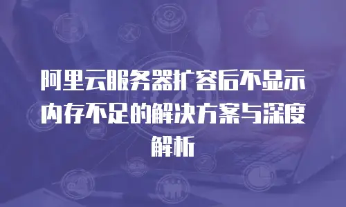 阿里云服务器扩容后不显示内存不足的解决方案与深度解析
