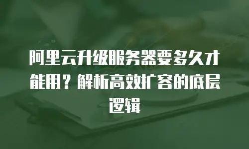 阿里云升级服务器要多久才能用？解析高效扩容的底层逻辑