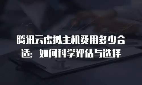 腾讯云虚拟主机费用多少合适：如何科学评估与选择