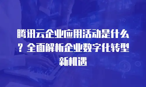 腾讯云企业应用活动是什么？全面解析企业数字化转型新机遇