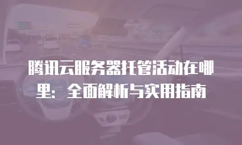 腾讯云服务器托管活动在哪里：全面解析与实用指南