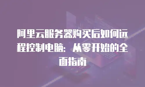 阿里云服务器购买后如何远程控制电脑：从零开始的全面指南