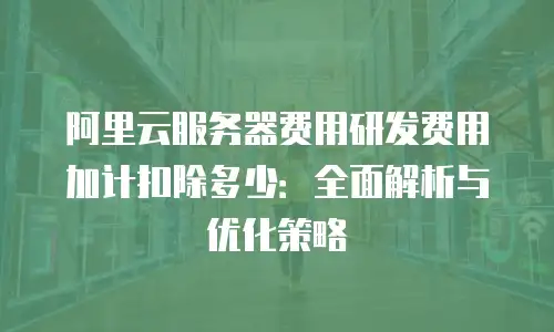 阿里云服务器费用研发费用加计扣除多少：全面解析与优化策略