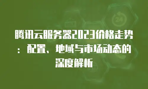 腾讯云服务器2023价格走势：配置、地域与市场动态的深度解析