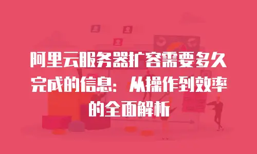 阿里云服务器扩容需要多久完成的信息：从操作到效率的全面解析