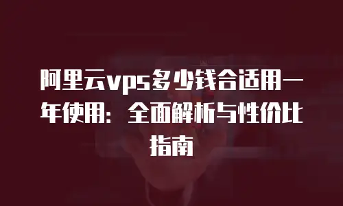 阿里云vps多少钱合适用一年使用：全面解析与性价比指南