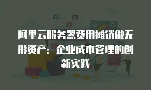 阿里云服务器费用摊销做无形资产：企业成本管理的创新实践