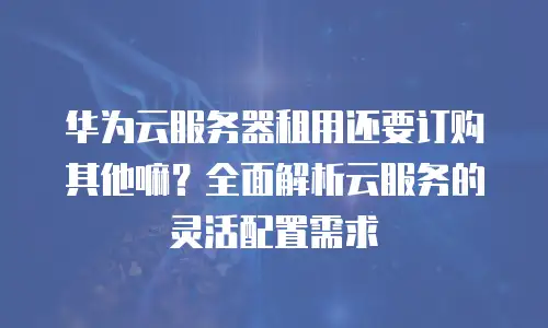 华为云服务器租用还要订购其他嘛？全面解析云服务的灵活配置需求