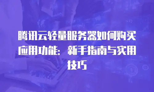 腾讯云轻量服务器如何购买应用功能：新手指南与实用技巧