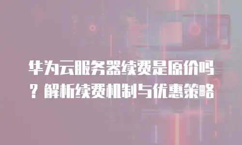 华为云服务器续费是原价吗？解析续费机制与优惠策略