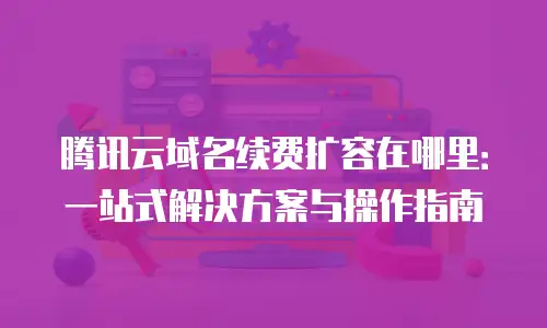 腾讯云域名续费扩容在哪里：一站式解决方案与操作指南