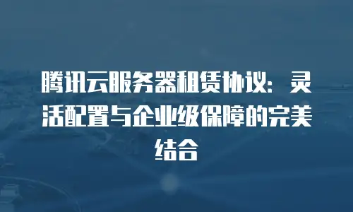 腾讯云服务器租赁协议：灵活配置与企业级保障的完美结合