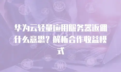 华为云轻量应用服务器返佣什么意思？解析合作收益模式