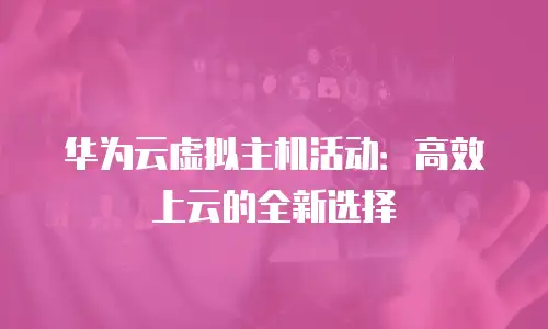 华为云虚拟主机活动：高效上云的全新选择