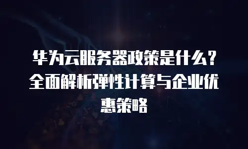 华为云服务器政策是什么？全面解析弹性计算与企业优惠策略