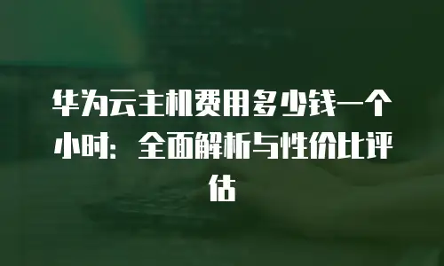 华为云主机费用多少钱一个小时：全面解析与性价比评估