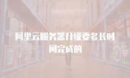 阿里云服务器升级要多长时间完成的